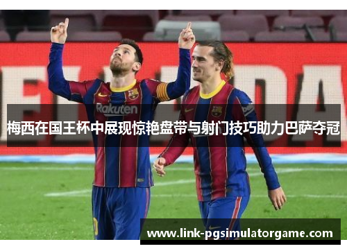 梅西在国王杯中展现惊艳盘带与射门技巧助力巴萨夺冠